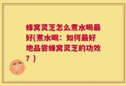 蜂窝灵芝怎么煮水喝最好(煮水喝：如何最好地品尝蜂窝灵芝的功效？)