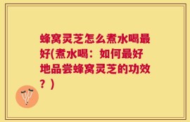 蜂窝灵芝怎么煮水喝最好(煮水喝：如何最好地品尝蜂窝灵芝的功效？)