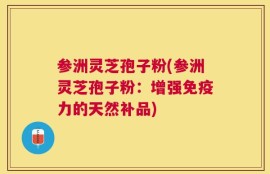 参洲灵芝孢子粉(参洲灵芝孢子粉：增强免疫力的天然补品)
