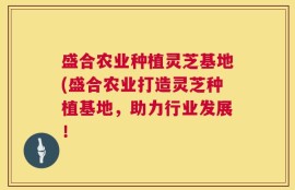 盛合农业种植灵芝基地(盛合农业打造灵芝种植基地，助力行业发展！