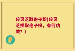 碎灵芝取孢子粉(碎灵芝提取孢子粉，有何功效？)