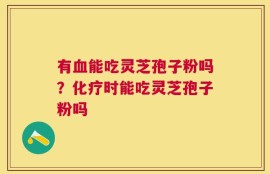 有血能吃灵芝孢子粉吗？化疗时能吃灵芝孢子粉吗