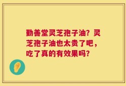 勤善堂灵芝孢子油？灵芝孢子油也太贵了吧，吃了真的有效果吗？