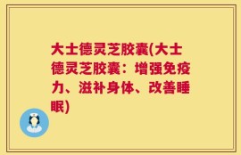 大士德灵芝胶囊(大士德灵芝胶囊：增强免疫力、滋补身体、改善睡眠)