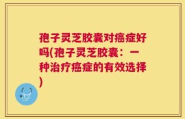 孢子灵芝胶囊对癌症好吗(孢子灵芝胶囊：一种治疗癌症的有效选择)
