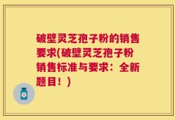 破壁灵芝孢子粉的销售要求(破壁灵芝孢子粉销售标准与要求：全新题目！)