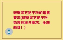 破壁灵芝孢子粉的销售要求(破壁灵芝孢子粉销售标准与要求：全新题目！)