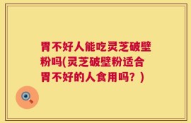 胃不好人能吃灵芝破壁粉吗(灵芝破壁粉适合胃不好的人食用吗？)