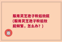 服用灵芝孢子粉后放屁(服用灵芝孢子粉后放屁频繁，怎么办？)