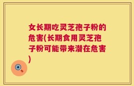 女长期吃灵芝孢子粉的危害(长期食用灵芝孢子粉可能带来潜在危害)