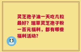 灵芝孢子油一天吃几粒最好？瑞草灵芝孢子粉一百元福利，都有哪些福利活动？