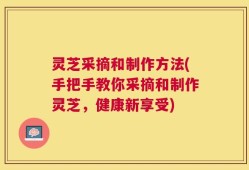 灵芝采摘和制作方法(手把手教你采摘和制作灵芝，健康新享受)