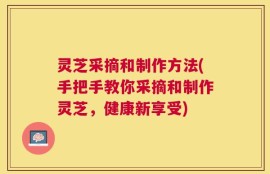 灵芝采摘和制作方法(手把手教你采摘和制作灵芝，健康新享受)