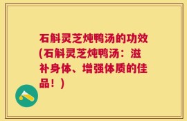 石斛灵芝炖鸭汤的功效(石斛灵芝炖鸭汤：滋补身体、增强体质的佳品！)