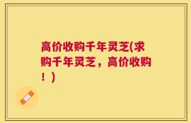 高价收购千年灵芝(求购千年灵芝，高价收购！)