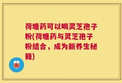 荷塘药可以喝灵芝孢子粉(荷塘药与灵芝孢子粉结合，成为新养生秘籍)