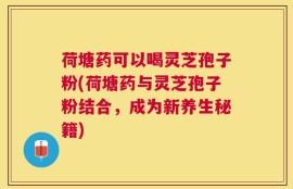 荷塘药可以喝灵芝孢子粉(荷塘药与灵芝孢子粉结合，成为新养生秘籍)