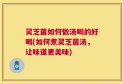 灵芝菌如何做汤喝的好喝(如何煮灵芝菌汤，让味道更美味)