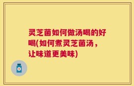 灵芝菌如何做汤喝的好喝(如何煮灵芝菌汤，让味道更美味)