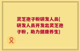 灵芝孢子粉研发人员(研发人员开发出灵芝孢子粉，助力健康养生)