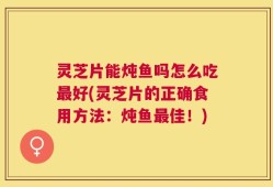 灵芝片能炖鱼吗怎么吃最好(灵芝片的正确食用方法：炖鱼最佳！)