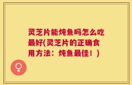 灵芝片能炖鱼吗怎么吃最好(灵芝片的正确食用方法：炖鱼最佳！)