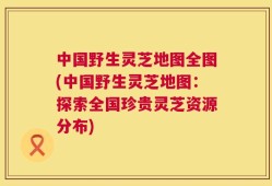 中国野生灵芝地图全图(中国野生灵芝地图：探索全国珍贵灵芝资源分布)