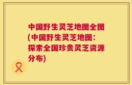中国野生灵芝地图全图(中国野生灵芝地图：探索全国珍贵灵芝资源分布)