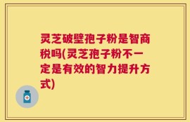灵芝破壁孢子粉是智商税吗(灵芝孢子粉不一定是有效的智力提升方式)