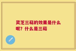 灵芝三萜的效果是什么呢？什么是三萜