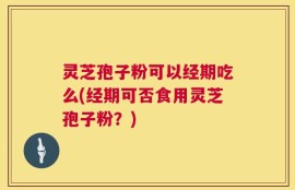 灵芝孢子粉可以经期吃么(经期可否食用灵芝孢子粉？)