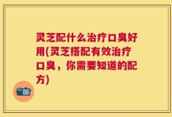 灵芝配什么治疗口臭好用(灵芝搭配有效治疗口臭，你需要知道的配方)