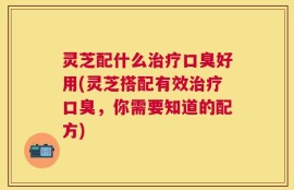 灵芝配什么治疗口臭好用(灵芝搭配有效治疗口臭，你需要知道的配方)