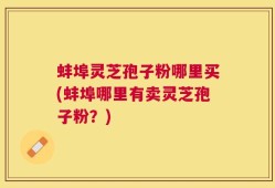 蚌埠灵芝孢子粉哪里买(蚌埠哪里有卖灵芝孢子粉？)