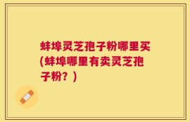 蚌埠灵芝孢子粉哪里买(蚌埠哪里有卖灵芝孢子粉？)