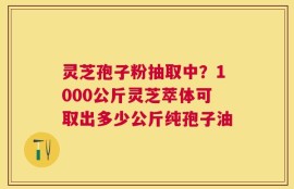 灵芝孢子粉抽取中？1000公斤灵芝萃体可取出多少公斤纯孢子油