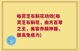 峪灵芝石斛花功效(峪灵芝石斛花，南方百草之王，美容养颜神器，提高免疫力)