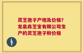 灵芝孢子产地及价格？龙泉森芝宝有限公司生产的灵芝孢子粉价格