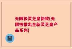 无限极灵芝皇新款(无限极推出全新灵芝皇产品系列)