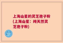 上海山星的灵芝孢子粉(上海山星：纯天然灵芝孢子粉)