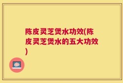 陈皮灵芝煲水功效(陈皮灵芝煲水的五大功效)
