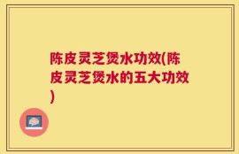 陈皮灵芝煲水功效(陈皮灵芝煲水的五大功效)