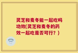 灵芝和麦冬能一起吃吗功效(灵芝和麦冬的药效一起吃是否可行？)