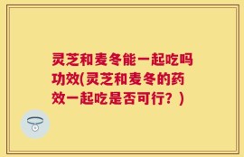 灵芝和麦冬能一起吃吗功效(灵芝和麦冬的药效一起吃是否可行？)