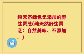 纯天然绿色无添加的野生灵芝(纯天然野生灵芝：自然美味、不添加。)