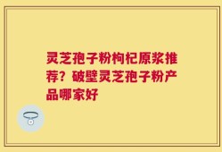 灵芝孢子粉枸杞原浆推荐？破壁灵芝孢子粉产品哪家好