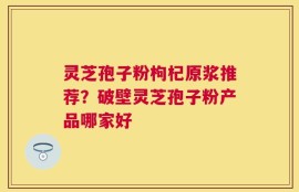 灵芝孢子粉枸杞原浆推荐？破壁灵芝孢子粉产品哪家好