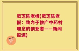 灵芝陈老板(灵芝陈老板：致力于推广中药材理念的创业者——新闻报道)