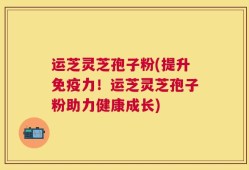 运芝灵芝孢子粉(提升免疫力！运芝灵芝孢子粉助力健康成长)