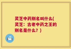 灵芝中药别名叫什么(灵芝：古老中药之王的别名是什么？)